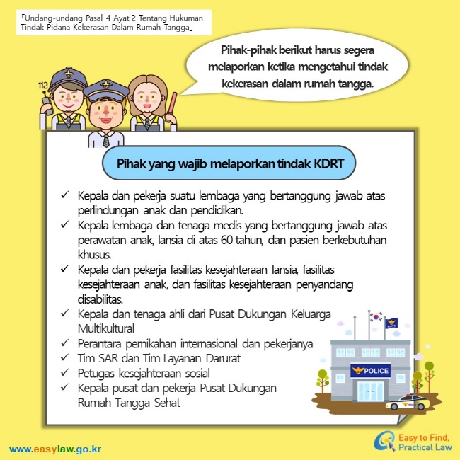 「Undang-undang Pasal 4 Ayat 2 Tentang Hukuman Tindak Pidana Kekerasan Dalam Rumah Tangga」 Pihak-pihak berikut harus segera  melaporkan ketika mengetahui tindak kekerasan dalam rumah tangga. Pihak yang wajib melaporkan tindak KDRT Kepala dan pekerja suatu lembaga yang bertanggung jawab atas perlindungan anak dan pendidikan. Kepala lembaga dan tenaga medis yang bertanggung jawab atas perawatan anak, lansia di atas 60 tahun, dan pasien berkebutuhan khusus. Kepala dan pekerja fasilitas kesejahteraan lansia, fasilitas kesejahteraan anak, dan fasilitas kesejahteraan penyandang disabilitas. Kepala dan tenaga ahli dari Pusat Dukungan Keluarga Multikultural Perantara pernikahan internasional dan pekerjanya Tim SAR dan Tim Layanan Darurat Petugas kesejahteraan sosial Kepala pusat dan pekerja Pusat Dukungan Rumah Tangga Sehat